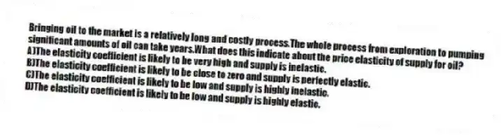 Bringing oil to the market is a relatively long and costly process.The whole process from exploration to pumping significant amounts of oil can take years.What does this indicate about the price elasticity of supply for oil?
A)The elasticity coefficient is likely to be very high and supply is inelastic.
B)The elasticity coefficient is likely to be close to zero and supply is perfectly elastic.
C)The elasticity coefficient is likely to be low and supply is highly inelastic.
D)The elasticity coefficient is likely to be low and supply is highly elastic.