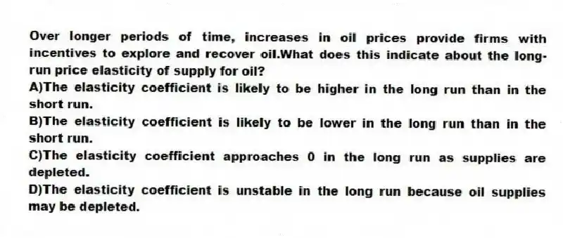 Over longer periods of time, increases in oil prices provide firms with incentives to explore and recover oil.What does this indicate about the long-run price elasticity of supply for oil?
A)The elasticity coefficient is likely to be higher in the long run than in the short run.
B)The elasticity coefficient is likely to be lower in the long run than in the short run.
C)The elasticity coefficient approaches 0 in the long run as supplies are depleted.
D)The elasticity coefficient is unstable in the long run because oil supplies may be depleted.