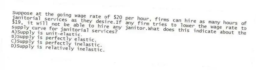 Suppose at the going wage rate of $20 per hour, firms can hire as many hours of janitorial services as they desire.If any firm tries to lower the wage rate to $19, it will not be able to hire any janitor.What does this indicate about the supply curve for janitorial services?
A)Supply is unit-elastic.
B)Supply is perfectly elastic.
C)Supply is perfectly inelastic.
D)Supply is relatively inelastic.