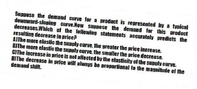 Suppose the demand curve for a product is represented by a typical downward-sloping curve.Now suppose the demand for this product decreases.Which of the following statements accurately predicts the resulting decrease in price?
A)The more elastic the supply curve, the greater the price increase.
B)The more elastic the supply curve, the smaller the price decrease.
C)The increase in price is not affected by the elasticity of the supply curve.
D)The decrease in price will always be proportional to the magnitude of the demand shift.