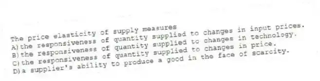The price elasticity of supply measures
A)the responsiveness of quantity supplied to changes in input prices.
B)the responsiveness of quantity supplied to changes in technology.
C)the responsiveness of quantity supplied to changes in price.
D)a supplier's ability to produce a good in the face of scarcity.