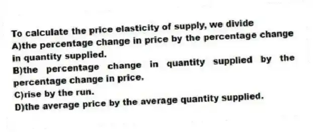 To calculate the price elasticity of supply, we divide
A)the percentage change in price by the percentage change in quantity supplied.
B)the percentage change in quantity supplied by the percentage change in price.
C)rise by the run.
D)the average price by the average quantity supplied.