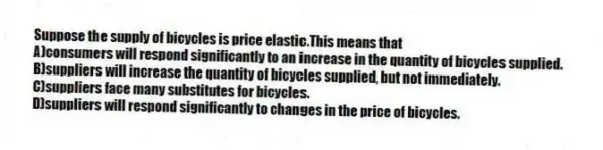 Suppose the supply of bicycles is price elastic.This means that
A)consumers will respond significantly to an increase in the quantity of bicycles supplied.
B)suppliers will increase the quantity of bicycles supplied, but not immediately.
C)suppliers face many substitutes for bicycles.
D)suppliers will respond significantly to changes in the price of bicycles.