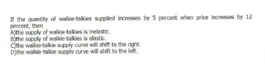 If the quantity of walkie-talkies supplied increases by 5 percent when price increases by 12 percent, then
A)the supply of walkie-talkies is inelastic.
B)the supply of walkie-talkies is elastic.
C)the walkie-talkie supply curve will shift to the right.
D)the walkie-talkie supply curve will shift to the left.