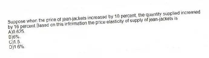 Suppose when the price of jean-jackets increased by 10 percent, the quantity supplied increased by 16 percent.Based on this information the price elasticity of supply of jean-jackets is
A)0.625.
B)6%.
C)1.6.
D)1.6%.