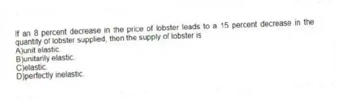 If an 8 percent decrease in the price of lobster leads to a 15 percent decrease in the quantity of lobster supplied, then the supply of lobster is
A)unit elastic.
B)unitarily elastic.
C)elastic.
D)perfectly inelastic.