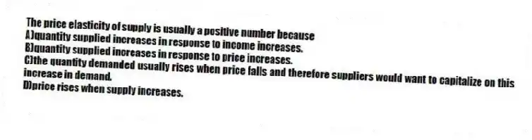 The price elasticity of supply is usually a positive number because
A)quantity supplied increases in response to income increases.
B)quantity supplied increases in response to price increases.
C)the quantity demanded usually rises when price falls and therefore suppliers would want to capitalize on this increase in demand.
D)price rises when supply increases.