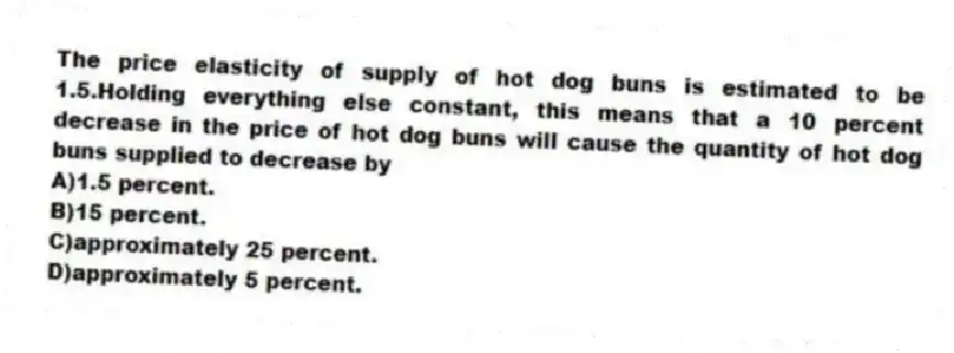The price elasticity of supply of hot dog buns is estimated to be 1.5.Holding everything else constant, this means that a 10 percent decrease in the price of hot dog buns will cause the quantity of hot dog buns supplied to decrease by
A)1.5 percent.
B)15 percent.
C)approximately 25 percent.
D)approximately 5 percent.