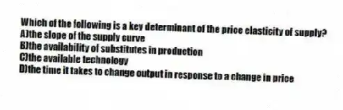 Which of the following is a key determinant of the price elasticity of supply?
A)the slope of the supply curve
B)the availability of substitutes in production
C)the available technology
D)the time it takes to change output in response to a change in price