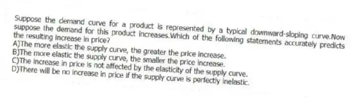 Suppose the demand curve for a product is represented by a typical downward-sloping curve.Now suppose the demand for this product increases.Which of the following statements accurately predicts the resulting increase in price?
A)The more elastic the supply curve, the greater the price increase.
B)The more elastic the supply curve, the smaller the price increase.
C)The increase in price is not affected by the elasticity of the supply curve.
D)There will be no increase in price if the supply curve is perfectly inelastic.