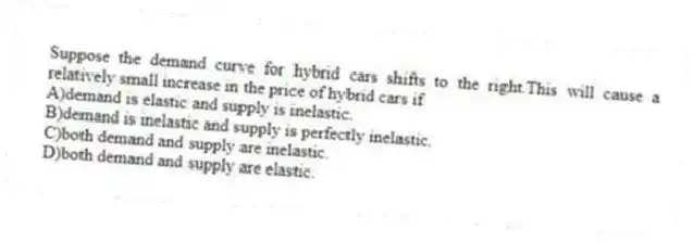 Suppose the demand curve for hybrid cars shifts to the right.This will cause a relatively small increase in the price of hybrid cars if
A)demand is elastic and supply is inelastic.
B)demand is inelastic and supply is perfectly inelastic.
C)both demand and supply are inelastic.
D)both demand and supply are elastic.