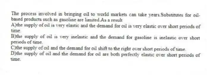 The process involved in bringing oil to world markets can take years.Substitutes for oil-based products such as gasoline are limited.As a result
A)the supply of oil is very elastic and the demand for oil is very elastic over short periods of time.
B)the supply of oil is very inelastic and the demand for gasoline is inelastic over short periods of time.
C)the supply of oil and the demand for oil shift to the right over short periods of time.
D)the supply of oil and the demand for oil are both perfectly elastic over short periods of time.