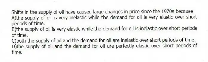 Shifts in the supply of oil have caused large changes in price since the 1970s because
A)the supply of oil is very inelastic while the demand for oil is very elastic over short periods of time.
B)the supply of oil is very elastic while the demand for oil is inelastic over short periods of time.
C)both the supply of oil and the demand for oil are inelastic over short periods of time.
D)the supply of oil and the demand for oil are perfectly elastic over short periods of time.