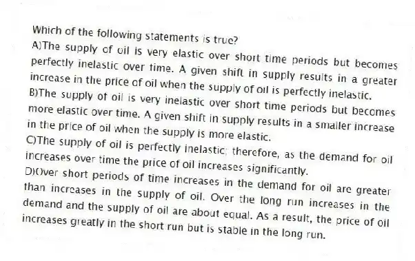 Which of the following statements is true?
A)The supply of oil is very elastic over short time periods but becomes perfectly inelastic over time. A given shift in supply results in a greater increase in the price of oil when the supply of oil is perfectly inelastic.
B)The supply of oil is very inelastic over short time periods but becomes more elastic over time. A given shift in supply results in a smaller increase in the price of oil when the supply is more elastic.
C)The supply of oil is perfectly inelastic; therefore, as the demand for oil increases over time the price of oil increases significantly.
D)Over short periods of time increases in the demand for oil are greater than increases in the supply of oil. Over the long run increases in the demand and the supply of oil are about equal. As a result, the price of oil increases greatly in the short run but is stable in the long run.