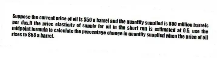 Suppose the current price of oil is $50 a barrel and the quantity supplied is 800 million barrels per day.If the price elasticity of supply for oil in the short run is estimated at 0.5, use the midpoint formula to calculate the percentage change in quantity supplied when the price of oil rises to $58 a barrel.