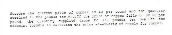 Suppose the current price of copper is $3 per pound and the quantity supplied is 200 pounds per day.If the price of copper falls to $2.50 per pound, the quantity supplied drops to 180 pounds per day.Use the midpoint formula to calculate the price elasticity of supply for copper.
