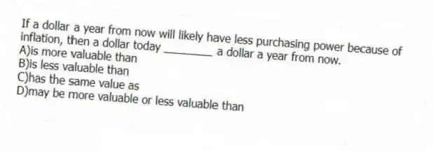 If a dollar a year from now will likely have less purchasing power because of inflation, then a dollar today ________ a dollar a year from now.
A)is more valuable than
B)is less valuable than
C)has the same value as
D)may be more valuable or less valuable than