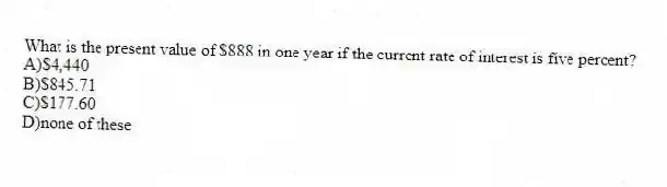 What is the present value of $888 in one year if the current rate of interest is five percent?
A)$4,440
B)$845.71
C)$177.60
D)none of these