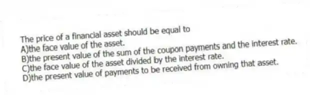 The price of a financial asset should be equal to
A)the face value of the asset.
B)the present value of the sum of the coupon payments and the interest rate.
C)the face value of the asset divided by the interest rate.
D)the present value of payments to be received from owning that asset.