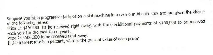 Suppose you hit a progressive jackpot on a slot machine in a casino in Atlantic City and are given the choice of the following prizes:
Prize 1: $150,000 to be received right away, with three additional payments of $150,000 to be received each year for the next three years.
Prize 2: $500,000 to be received right away.
If the interest rate is 5 percent, what is the present value of each prize?