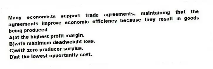 Many economists support trade agreements, maintaining that the agreements improve economic efficiency because they result in goods being produced
A)at the highest profit margin.
B)with maximum deadweight loss.
C)with zero producer surplus.
D)at the lowest opportunity cost.