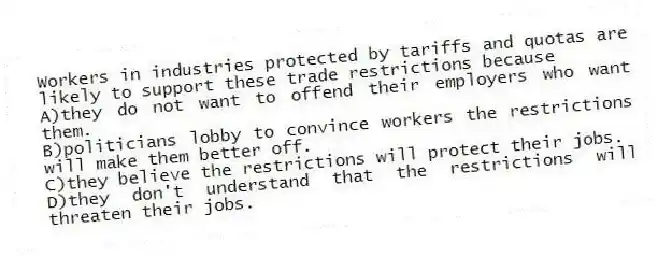 Workers in industries protected by tariffs and quotas are likely to support these trade restrictions because
A)they do not want to offend their employers who want them.
B)politicians lobby to convince workers the restrictions will make them better off.
C)they believe the restrictions will protect their jobs.
D)they don't understand that the restrictions will threaten their jobs.