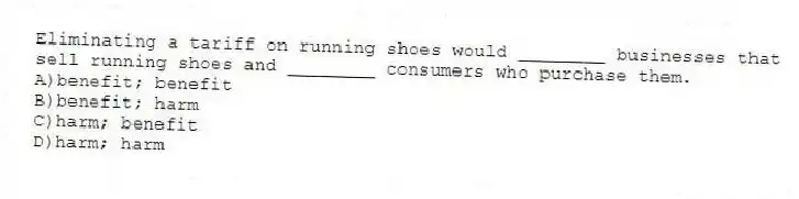 Eliminating a tariff on running shoes would ________ businesses that sell running shoes and ________ consumers who purchase them.
A)benefit; benefit
B)benefit; harm
C)harm; benefit
D)harm; harm