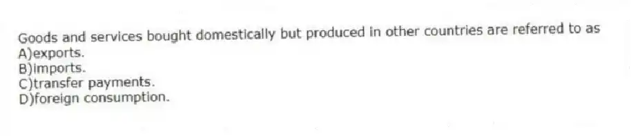Goods and services bought domestically but produced in other countries are referred to as
A)exports.
B)imports.
C)transfer payments.
D)foreign consumption.