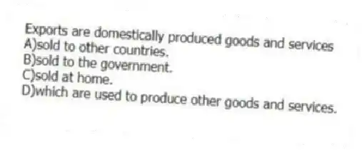 Exports are domestically produced goods and services
A)sold to other countries.
B)sold to the government.
C)sold at home.
D)which are used to produce other goods and services.