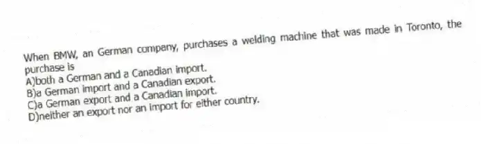 When BMW, an German company, purchases a welding machine that was made in Toronto, the purchase is
A)both a German and a Canadian import.
B)a German import and a Canadian export.
C)a German export and a Canadian import.
D)neither an export nor an import for either country.