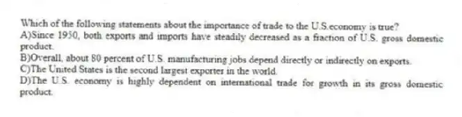 Which of the following statements about the importance of trade to the U.S.economy is true?
A)Since 1950, both exports and imports have steadily decreased as a fraction of U.S. gross domestic product.
B)Overall, about 80 percent of U.S. manufacturing jobs depend directly or indirectly on exports.
C)The United States is the second largest exporter in the world.
D)The U.S. economy is highly dependent on international trade for growth in its gross domestic product.