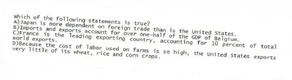 Which of the following statements is true?
A)Japan is more dependent on foreign trade than is the United States.
B)Imports and exports account for over one-half of the GDP of Belgium.
C)France is the leading exporting country, accounting for 10 percent of total world exports.
D)Because the cost of labor used on farms is so high, the United States exports very little of its wheat, rice and corn crops.