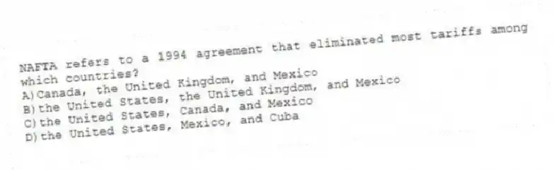 NAFTA refers to a 1994 agreement that eliminated most tariffs among which countries?
A)Canada, the United Kingdom, and Mexico
B)the United States, the United Kingdom, and Mexico
C)the United States, Canada, and Mexico
D)the United States, Mexico, and Cuba