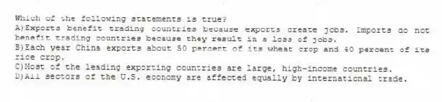 Which of the following statements is true?
A)Exports benefit trading countries because exports create jobs. Imports do not benefit trading countries because they result in a loss of jobs.
B)Each year China exports about 50 percent of its wheat crop and 40 percent of its rice crop.
C)Most of the leading exporting countries are large, high-income countries.
D)All sectors of the U.S. economy are affected equally by international trade.