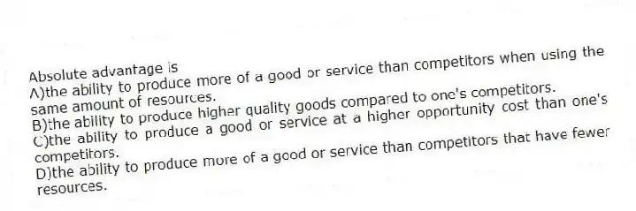Absolute advantage is
A)the ability to produce more of a good or service than competitors when using the same amount of resources.
B)the ability to produce higher quality goods compared to one's competitors.
C)the ability to produce a good or service at a higher opportunity cost than one's competitors.
D)the ability to produce more of a good or service than competitors that have fewer resources.