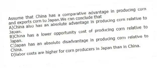 Assume that China has a comparative advantage in producing corn and exports corn to Japan.We can conclude that
A)China also has an absolute advantage in producing corn relative to Japan.
B)China has a lower opportunity cost of producing corn relative to Japan.
C)Japan has an absolute disadvantage in producing corn relative to China.
D)labor costs are higher for corn producers in Japan than in China.