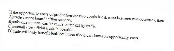 If the opportunity costs of production for two goods is different between two countries, then
A)trade cannot benefit either country.
B)only one country can be made better off by trade.
C)mutually beneficial trade is possible.
D)trade will only benefit both countries if one can lower its opportunity costs.