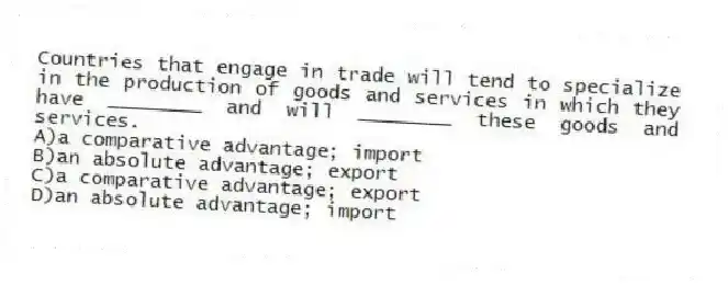 Countries that engage in trade will tend to specialize in the production of goods and services in which they have ________ and will ________ these goods and services.
A)a comparative advantage; import
B)an absolute advantage; export
C)a comparative advantage; export
D)an absolute advantage; import