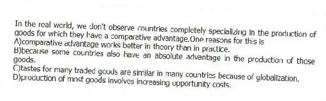 In the real world, we don't observe countries completely specializing in the production of goods for which they have a comparative advantage.One reasons for this is
A)comparative advantage works better in theory than in practice.
B)because some countries also have an absolute advantage in the production of those goods.
C)tastes for many traded goods are similar in many countries because of globalization.
D)production of most goods involves increasing opportunity costs.