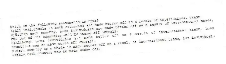 Which of the following statements is true?
A)All individuals in both countries are made better off as a result of international trade.
B)Within each country, some individuals are made better off as a result of international trade, but one of the countries will be worse off overall.
C)Although some individuals are made better off as a result of international trade, both countries may be made worse off overall.
D)Each country as a whole is made better off as a result of international trade, but individuals within each country may be made worse off.