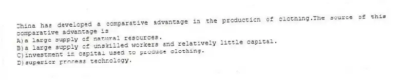 China has developed a comparative advantage in the production of clothing.The source of this comparative advantage is
A)a large supply of natural resources.
B)a large supply of unskilled workers and relatively little capital.
C)investment in capital used to produce clothing.
D)superior process technology.