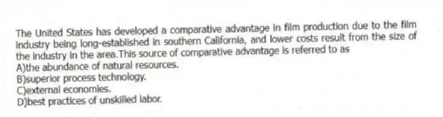 The United States has developed a comparative advantage in film production due to the film industry being long-established in southern California, and lower costs result from the size of the industry in the area.This source of comparative advantage is referred to as
A)the abundance of natural resources.
B)superior process technology.
C)external economies.
D)best practices of unskilled labor.