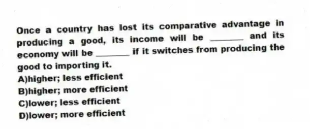 Once a country has lost its comparative advantage in producing a good, its income will be ________ and its economy will be ________ if it switches from producing the good to importing it.
A)higher; less efficient
B)higher; more efficient
C)lower; less efficient
D)lower; more efficient