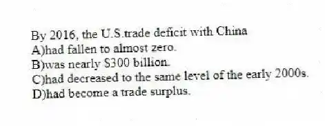 By 2016, the U.S.trade deficit with China
A)had fallen to almost zero.
B)was nearly $300 billion.
C)had decreased to the same level of the early 2000s.
D)had become a trade surplus.