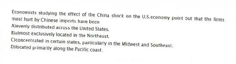 Economists studying the effect of the China shock on the U.S.economy point out that the firms most hurt by Chinese imports have been
A)evenly distributed across the United States.
B)almost exclusively located in the Northeast.
C)concentrated in certain states, particularly in the Midwest and Southeast.
D)located primarily along the Pacific coast.