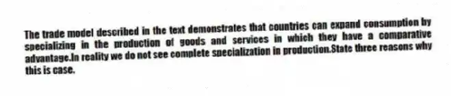 The trade model described in the text demonstrates that countries can expand consumption by specializing in the production of goods and services in which they have a comparative advantage.In reality we do not see complete specialization in production.State three reasons why this is case.