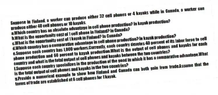 Suppose in Finland, a worker can produce either 32 cell phones or 4 kayaks while in Canada, a worker can produce either 40 cell phones or 10 kayaks.
a.Which country has an absolute advantage in cell phone production? In kayak production?
b.What is the opportunity cost of 1 cell phone in Finland? In Canada?
c.What is the opportunity cost of 1 kayak in Finland? In Canada?
d.Which country has a comparative advantage in cell phone production? In kayak production?
e.Suppose each country has 1,000 workers.Currently, each country devotes 40 percent of its labor force to cell phone production and 60 percent to kayak production.What is the output of cell phones and kayaks for each country and what is the total output of cell phones and kayaks between the two countries?
f.Suppose each country specializes in the production of the good in which it has a comparative advantage.What is the total output of cell phones and kayaks in the two countries?
g.Provide a numerical example to show how Finland and Canada can both gain from trade.Assume that the terms of trade are established at 6 cell phones for 1 kayak.