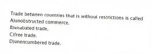 Trade between countries that is without restrictions is called
A)unobstructed commerce.
B)unabated trade.
C)free trade.
D)unencumbered trade.