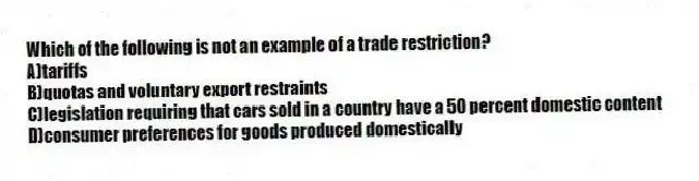 Which of the following is not an example of a trade restriction?
A)tariffs
B)quotas and voluntary export restraints
C)legislation requiring that cars sold in a country have a 50 percent domestic content
D)consumer preferences for goods produced domestically