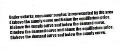 Under autarky, consumer surplus is represented by the area
A)above the supply curve and below the equilibrium price.
B)above the supply curve and below the demand curve.
C)below the demand curve and above the equilibrium price.
D)above the demand curve and below the supply curve.